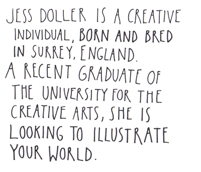 Jess Doller is a creative individual, born and bred in Surrey, England.  A recent graduate of the university for the creative arts, she is looking to illustrate your world.